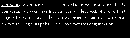 Text Box: Jim Ryan / Drummer  / Jim is a familiar face in venues all across the St. Louis area. In his years as a musician you will have seen him perform at large festivals and night clubs all across the region. Jim is a professional drum teacher and has published his own methods of instruction. 
