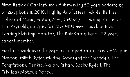 Text Box: Steve Radick / Our featured artist marking 50 years performing on saxophone in 2018. Highlights of career include: Berklee College of Music, Boston, MA., Getaway - Touring band with Tim Reynolds, guitarist for Dave Matthews, Touch of Elvis - Touring Elvis impersonator, The Bob Kuban band - 32 years, current member.Freelance work over the years include performances with: Wayne Newton, Mitch Ryder, Martha Reeves and the Vandela's, The Temptations, Frankie Avalon, Fabian, Bobby Rydell, The Fabulous Motown Review.