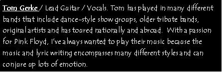 Text Box: Tom Gerke / Lead Guitar / Vocals. Tom has played in many different bands that include dance-style show groups, older tribute bands, original artists and has toured nationally and abroad.  With a passion for Pink Floyd, Ive always wanted to play their music because the music and lyric writing encompasses many different styles and can conjure up lots of emotion. 