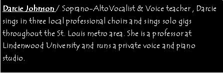 Text Box: Darcie Johnson / Soprano-AltoVocalist & Voice teacher , Darcie sings in three local professional choirs and sings solo gigs throughout the St. Louis metro area. She is a professor at Lindenwood University and runs a private voice and piano studio. 