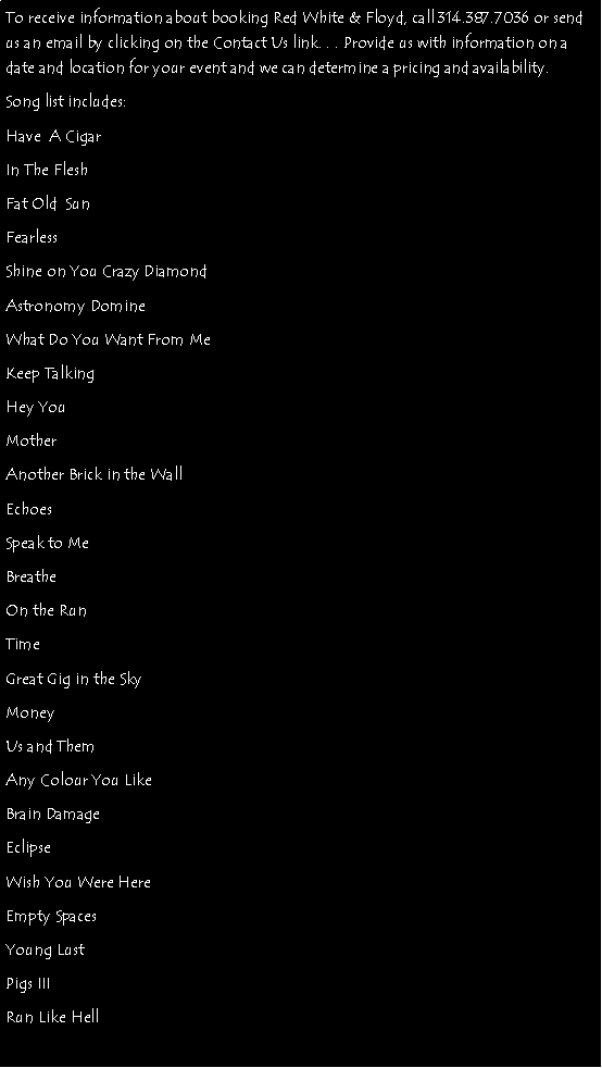 Text Box: To receive information about booking Red White & Floyd, call 314.387.7036 or send us an email by clicking on the Contact Us link. . . Provide us with information on a date and location for your event and we can determine a pricing and availability. Song list includes: Have  A CigarIn The FleshFat Old  SunFearlessShine on You Crazy DiamondAstronomy DomineWhat Do You Want From MeKeep TalkingHey YouMotherAnother Brick in the WallEchoesSpeak to MeBreatheOn the RunTimeGreat Gig in the SkyMoneyUs and ThemAny Colour You LikeBrain DamageEclipseWish You Were HereEmpty SpacesYoung LustPigs IIIRun Like Hell