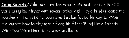 Text Box: Craig Roberts / GilmourWaters vocal /  Acoustic guitar. For 20 years Craig has played with several other Pink Floyd bands around the Southern Illinois and St. Louis area but has found his way to RW&F. He learned how to play music from his father Blind Lime Roberts.  Wish You Were Here  is his favorite album. 