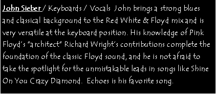 Text Box: John Sieber / Keyboards / Vocals  John brings a strong blues and classical background to the Red White & Floyd mix and is very versatile at the keyboard position. His knowledge of Pink Floyds architect Richard Wrights contributions complete the foundation of the classic Floyd sound, and he is not afraid to take the spotlight for the unmistakable leads in songs like Shine On You Crazy Diamond.  Echoes is his favorite song.