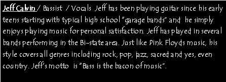 Text Box: Jeff Calvin / Bassist  / Vocals  Jeff has been playing guitar since his early teens starting with typical high school garage bands and  he simply enjoys playing music for personal satisfaction. Jeff has played in several bands performing in the Bi-state area. Just like Pink Floyds music, his style covers all genres including rock, pop, jazz, sacred and yes, even country. Jeffs motto  is Bass is the bacon of music. 