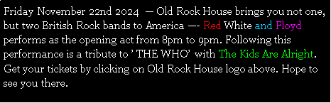 Text Box: Friday November 22nd 2024   Old Rock House brings you not one, but two British Rock bands to America - Red White and Floyd performs as the opening act from 8pm to 9pm. Following this performance is a tribute to  THE WHO  with The Kids Are Alright. Get your tickets by clicking on Old Rock House logo above. Hope to see you there. 